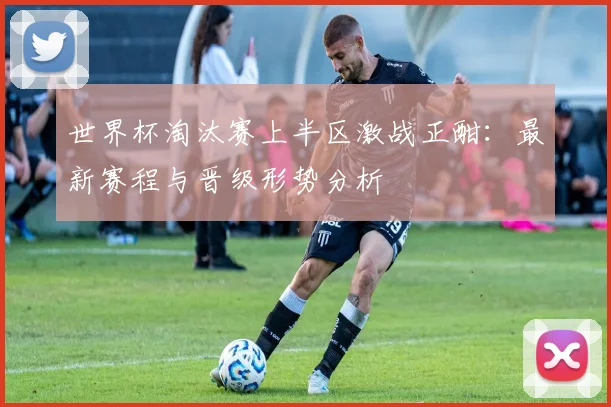 世界杯淘汰赛上半区激战正酣:最新赛程与晋级形势分析