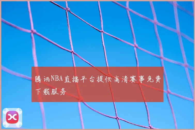 腾讯NBA直播平台提供高清赛事免费下载服务