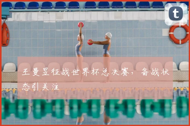 王曼昱征战世界杯总决赛,备战状态引关注