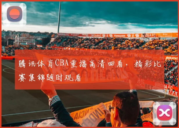 腾讯体育CBA重播高清回看，精彩比赛集锦随时观看