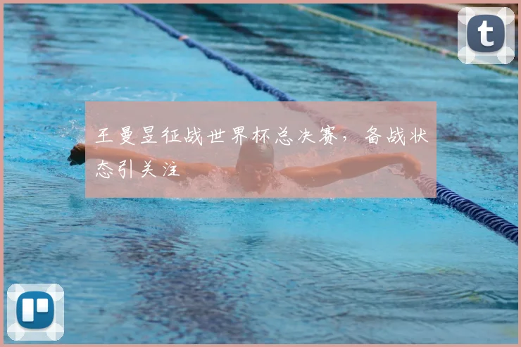 王曼昱征战世界杯总决赛,备战状态引关注