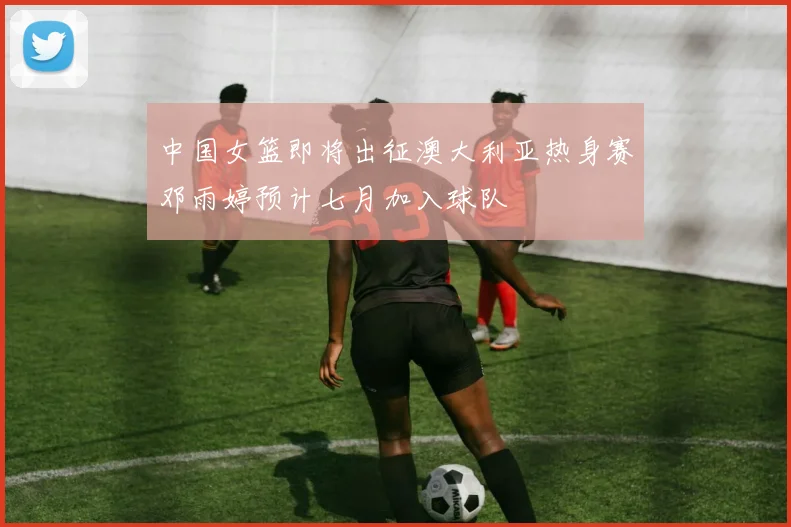 中国女篮即将出征澳大利亚热身赛邓雨婷预计七月加入球队