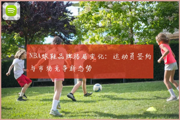 NBA球鞋品牌格局变化：运动员签约与市场竞争新态势