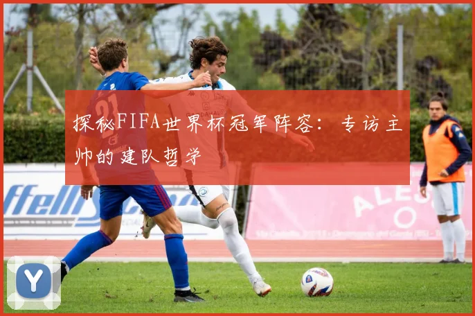 探秘FIFA世界杯冠军阵容：专访主帅的建队哲学