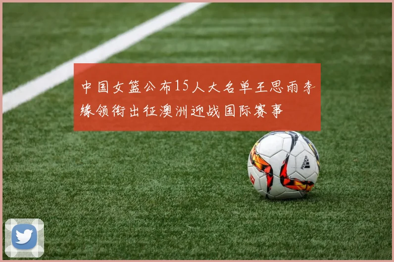 中国女篮公布15人大名单王思雨李缘领衔出征澳洲迎战国际赛事