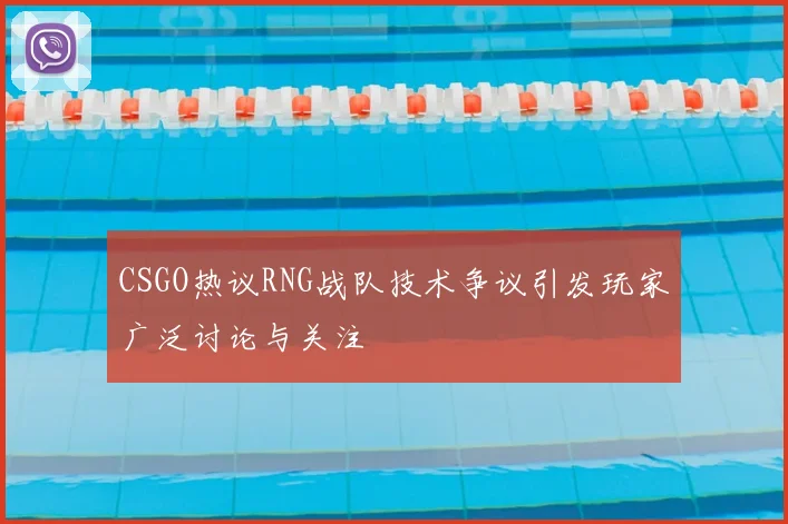 CSGO热议RNG战队技术争议引发玩家广泛讨论与关注