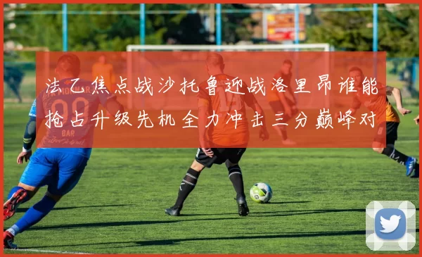 法乙焦点战沙托鲁迎战洛里昂谁能抢占升级先机全力冲击三分巅峰对决