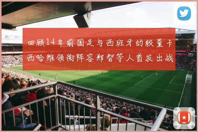 回顾14年前国足与西班牙的较量卡西哈维领衔阵容郑智等人首发出战