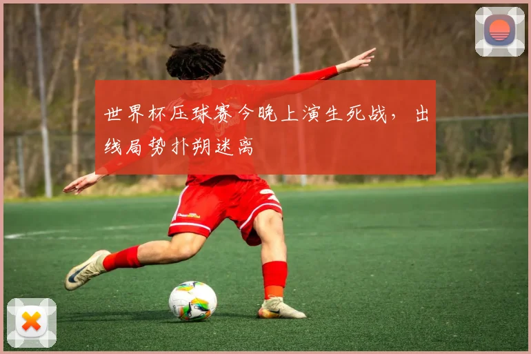世界杯压球赛今晚上演生死战,出线局势扑朔迷离