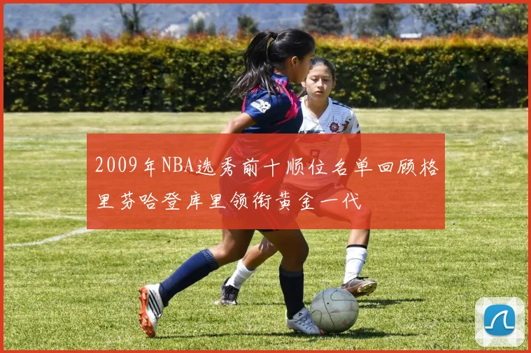 2009年NBA选秀前十顺位名单回顾格里芬哈登库里领衔黄金一代