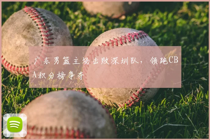 广东男篮主场击败深圳队，领跑CBA积分榜争夺
