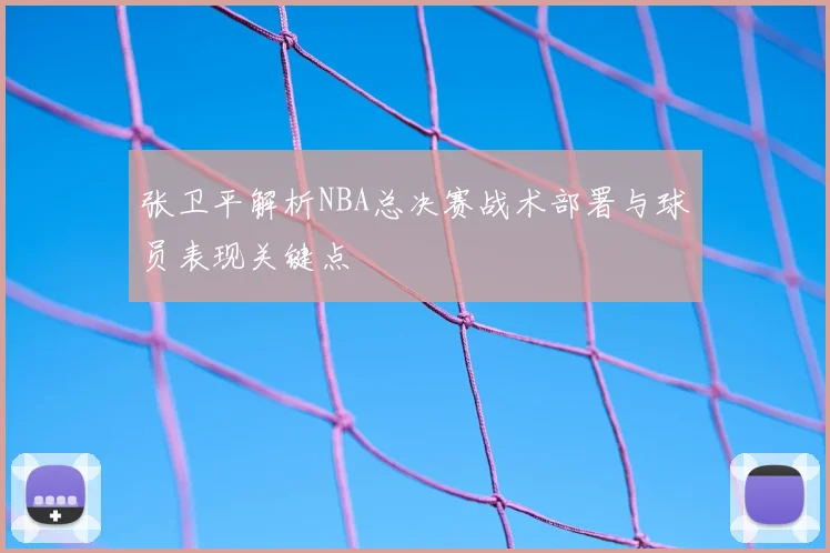 张卫平解析NBA总决赛战术部署与球员表现关键点