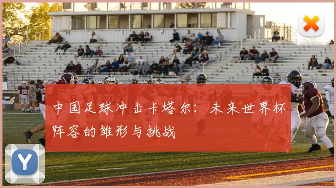 中国足球冲击卡塔尔:未来世界杯阵容的雏形与挑战