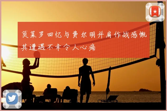 莫莱罗回忆与费尔明并肩作战感慨其遭遇不幸令人心痛