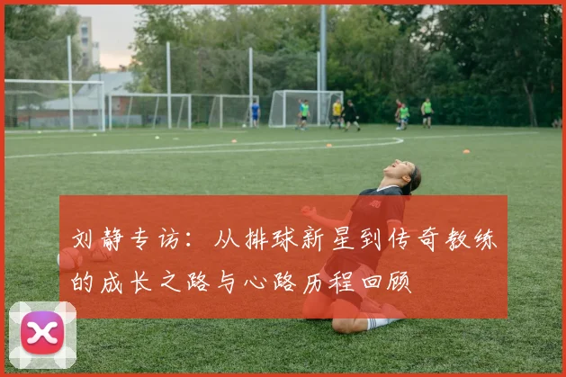 刘静专访:从排球新星到传奇教练的成长之路与心路历程回顾