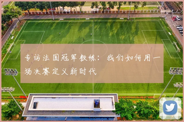 专访法国冠军教练:我们如何用一场决赛定义新时代