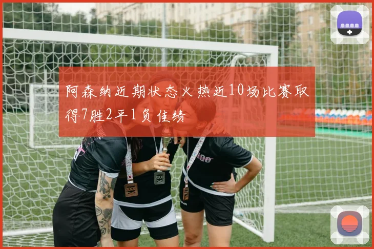 阿森纳近期状态火热近10场比赛取得7胜2平1负佳绩