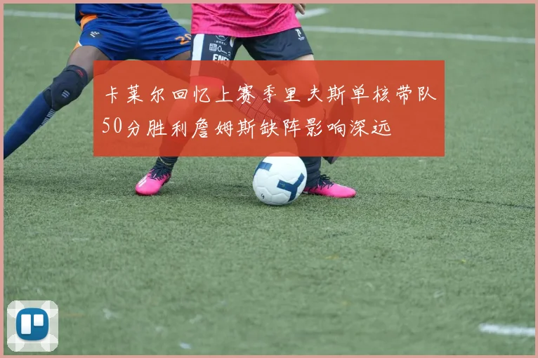卡莱尔回忆上赛季里夫斯单核带队50分胜利詹姆斯缺阵影响深远