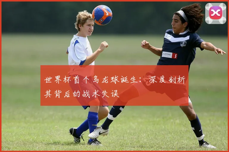 世界杯首个乌龙球诞生:深度剖析其背后的战术失误