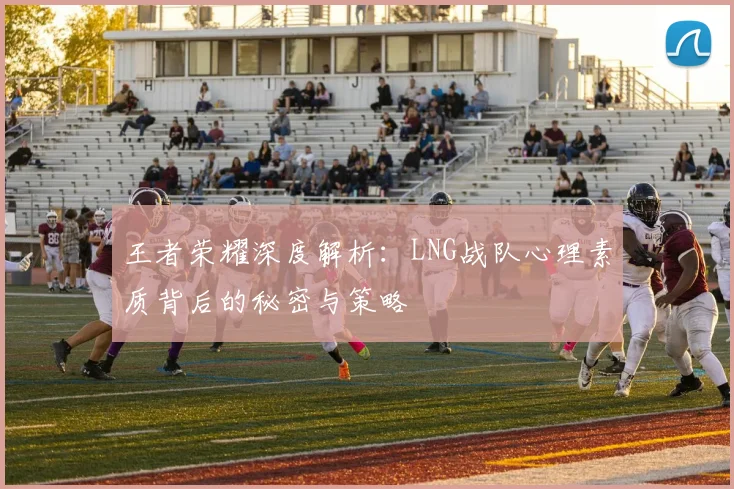 王者荣耀深度解析:LNG战队心理素质背后的秘密与策略