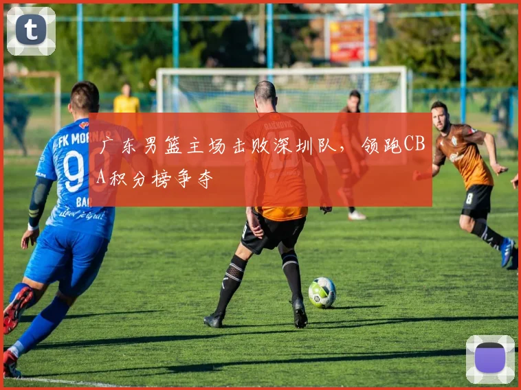 广东男篮主场击败深圳队,领跑CBA积分榜争夺