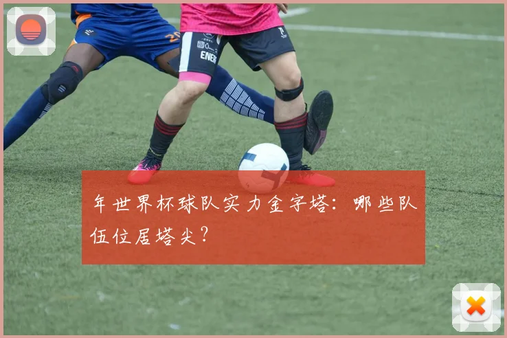 年世界杯球队实力金字塔:哪些队伍位居塔尖?