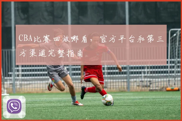 CBA比赛回放哪看,官方平台和第三方渠道完整指南