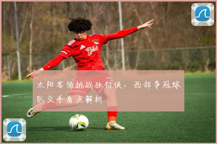 太阳客场挑战独行侠，西部争冠球队交手看点解析