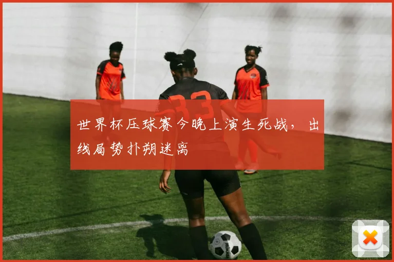 世界杯压球赛今晚上演生死战,出线局势扑朔迷离