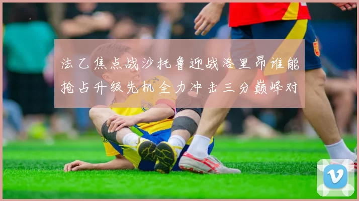 法乙焦点战沙托鲁迎战洛里昂谁能抢占升级先机全力冲击三分巅峰对决