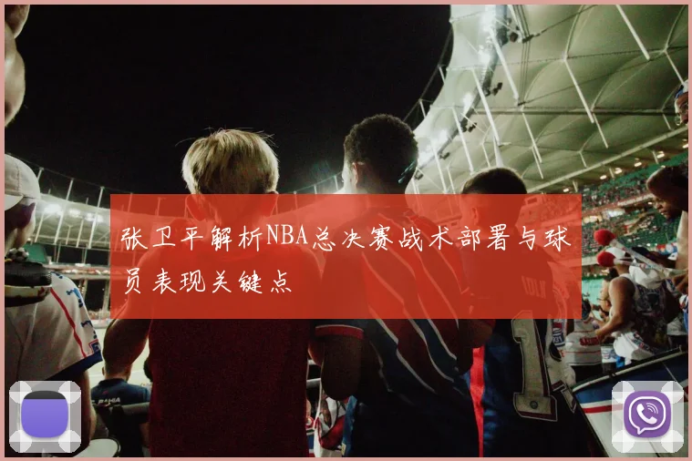 张卫平解析NBA总决赛战术部署与球员表现关键点