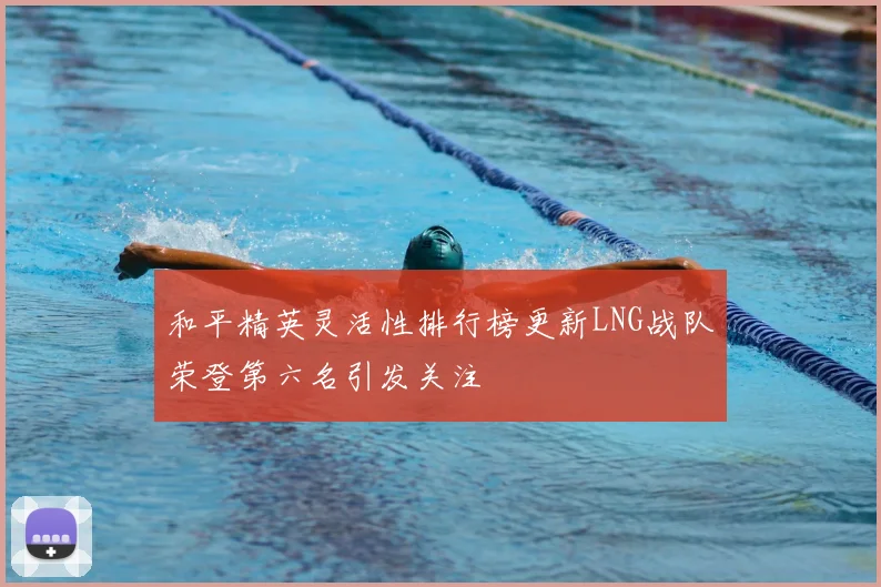 和平精英灵活性排行榜更新LNG战队荣登第六名引发关注
