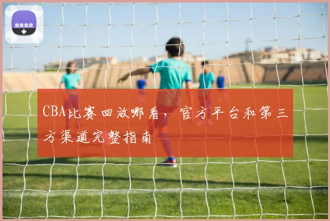 CBA比赛回放哪看,官方平台和第三方渠道完整指南