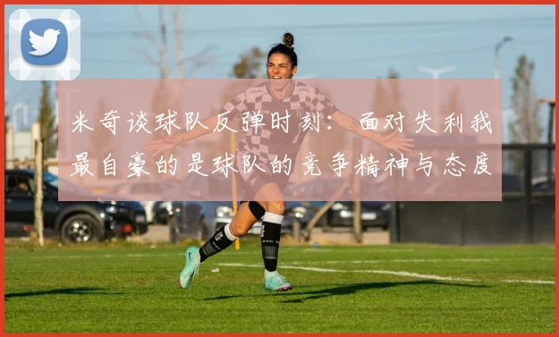 米奇谈球队反弹时刻:面对失利我最自豪的是球队的竞争精神与态度