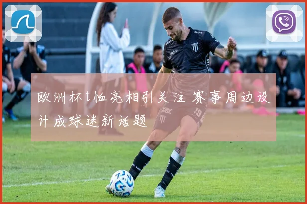欧洲杯t恤亮相引关注 赛事周边设计成球迷新话题