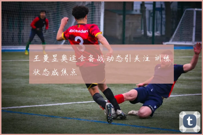 王曼昱奥运会备战动态引关注 训练状态成焦点